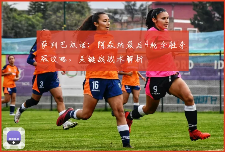萨利巴放话：阿森纳最后4轮全胜夺冠攻略，关键战战术解析