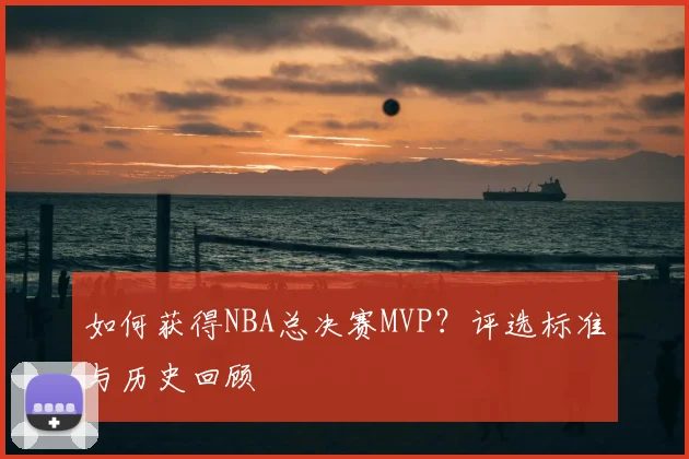 如何获得NBA总决赛MVP？评选标准与历史回顾