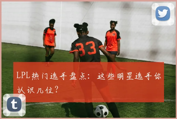 LPL热门选手盘点：这些明星选手你认识几位？
