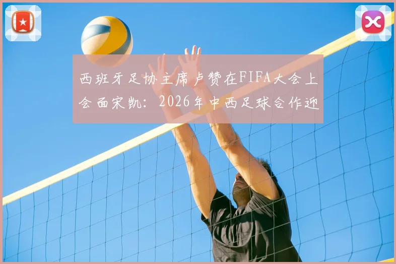 西班牙足协主席卢赞在FIFA大会上会面宋凯：2026年中西足球合作迎来新窗口？