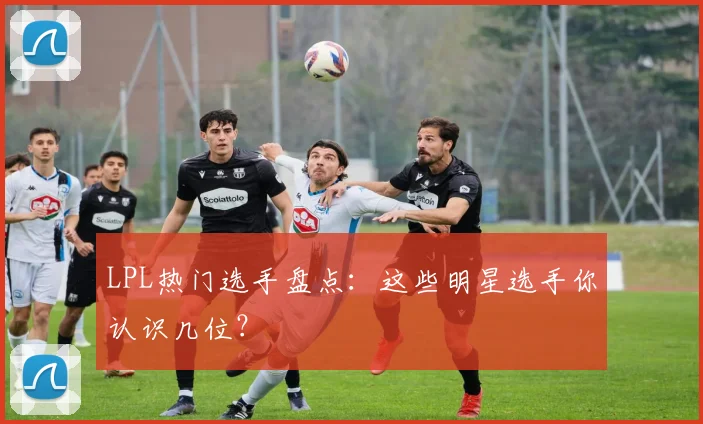 LPL热门选手盘点：这些明星选手你认识几位？
