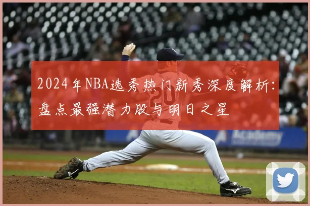 2024年NBA选秀热门新秀深度解析：盘点最强潜力股与明日之星