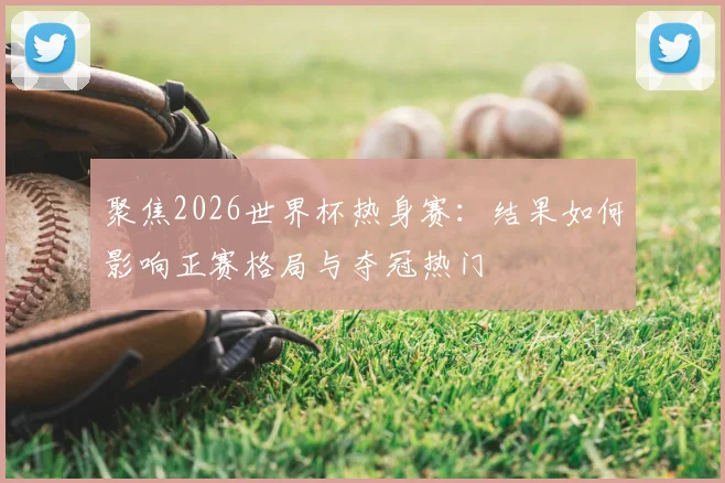 聚焦2026世界杯热身赛：结果如何影响正赛格局与夺冠热门