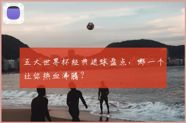 五大世界杯经典进球盘点，哪一个让你热血沸腾？
