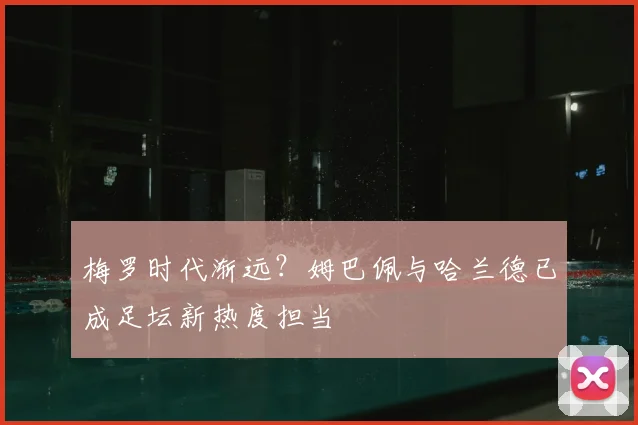 梅罗时代渐远？姆巴佩与哈兰德已成足坛新热度担当