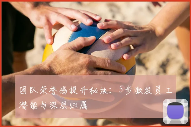 团队荣誉感提升秘诀：5步激发员工潜能与深层归属