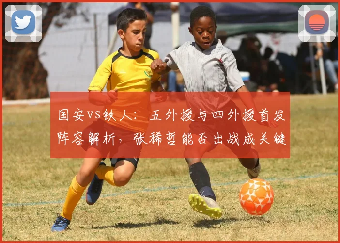 国安vs铁人：五外援与四外援首发阵容解析，张稀哲能否出战成关键看点